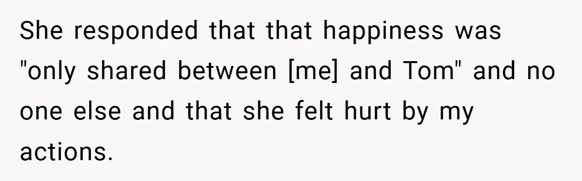 She responded that that happiness was "only shared between [me] and Tom" and no one else and that she felt hurt by my actions.