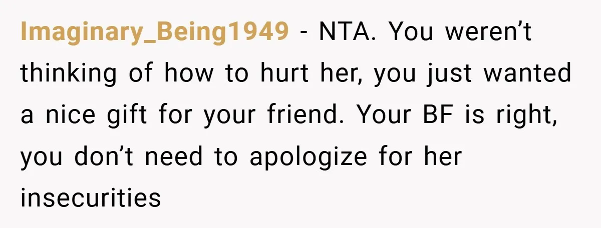 Imaginary_Being1949 − NTA. You weren’t thinking of how to hurt her, you just wanted a nice gift for your friend. Your BF is right, you don’t need to apologize for...