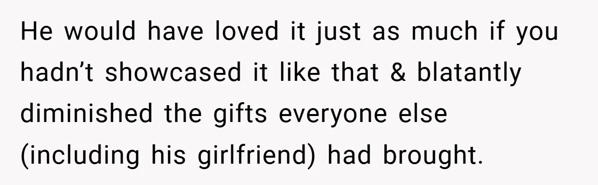 He would have loved it just as much if you hadn’t showcased it like that & blatantly diminished the gifts everyone else (including his girlfriend) had brought.