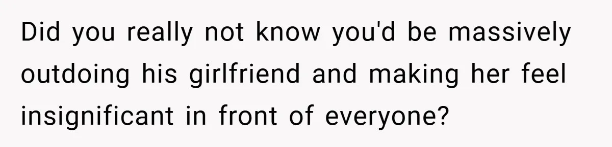 Did you really not know you'd be massively outdoing his girlfriend and making her feel insignificant in front of everyone?