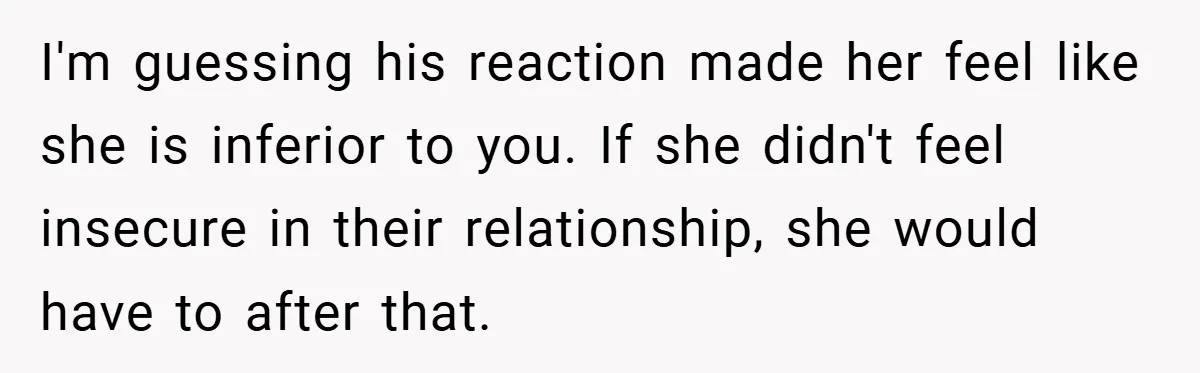I'm guessing his reaction made her feel like she is inferior to you. If she didn't feel insecure in their relationship, she would have to after that.