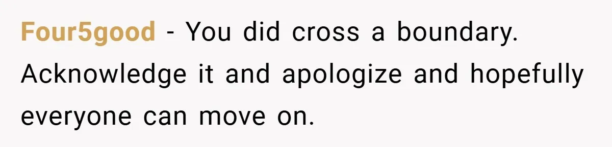 Four5good − You did cross a boundary. Acknowledge it and apologize and hopefully everyone can move on.