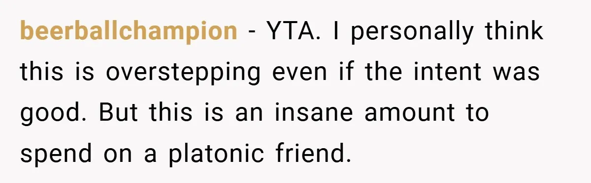 beerballchampion − YTA. I personally think this is overstepping even if the intent was good. But this is an insane amount to spend on a platonic friend.