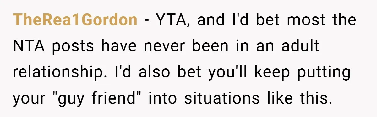 TheRea1Gordon − YTA, and I'd bet most the NTA posts have never been in an adult relationship. I'd also bet you'll keep putting your "guy friend" into situations like this.