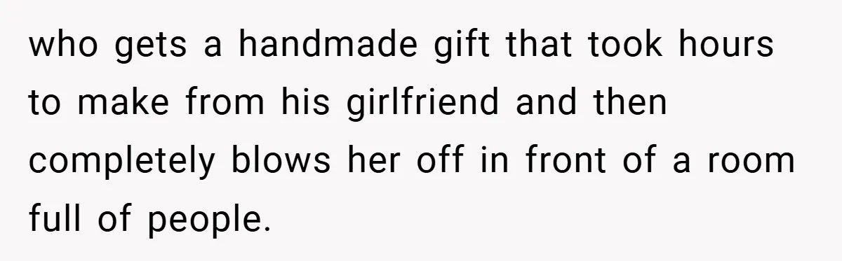 who gets a handmade gift that took hours to make from his girlfriend and then completely blows her off in front of a room full of people.