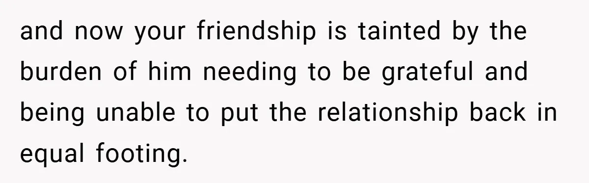 and now your friendship is tainted by the burden of him needing to be grateful and being unable to put the relationship back in equal footing.