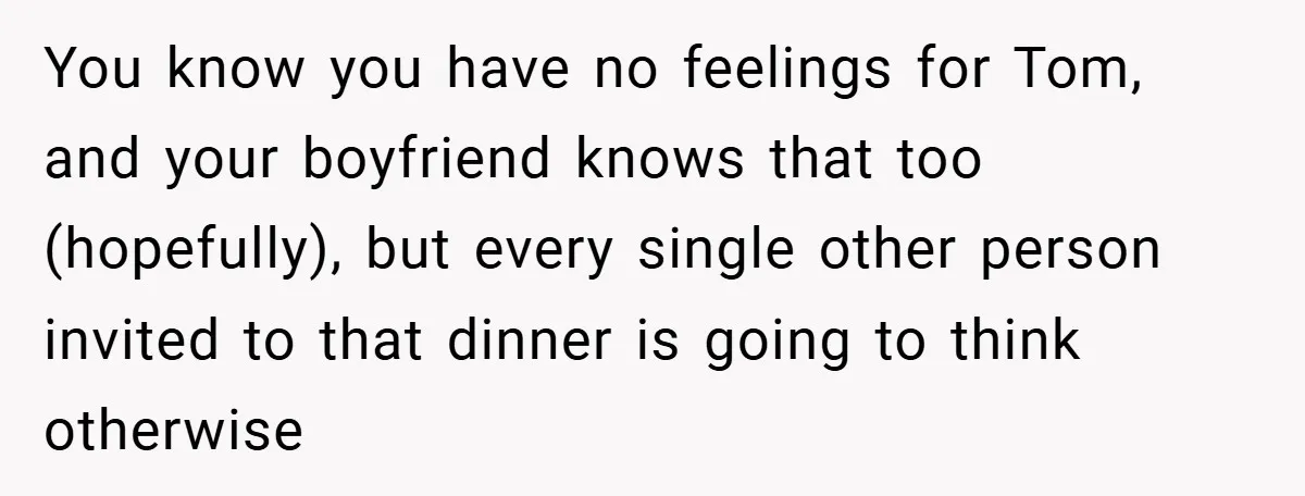 You know you have no feelings for Tom, and your boyfriend knows that too (hopefully), but every single other person invited to that dinner is going to think otherwise