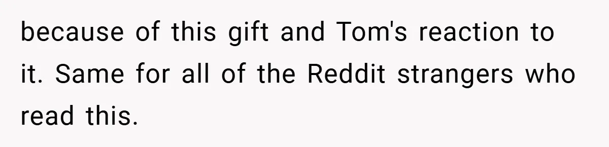 because of this gift and Tom's reaction to it. Same for all of the Reddit strangers who read this.