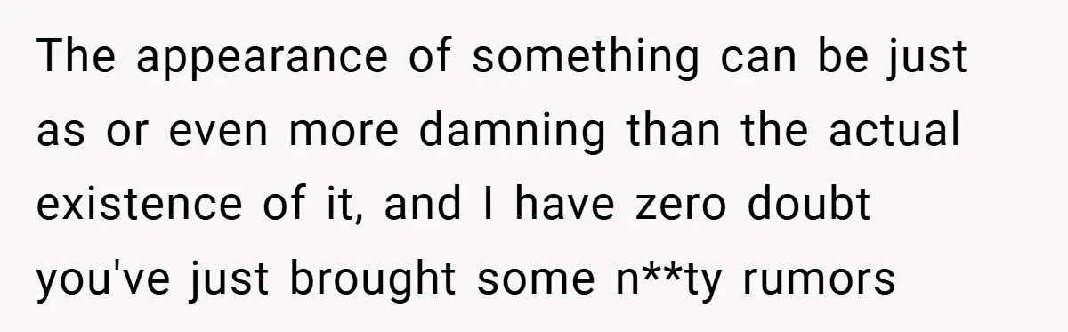 The appearance of something can be just as or even more damning than the actual existence of it, and I have zero doubt you've just brought some n**ty rumors