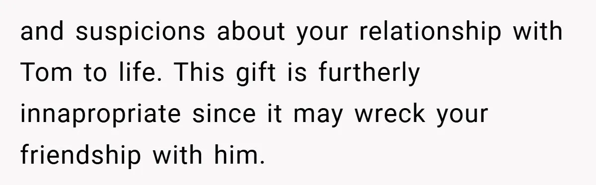 and suspicions about your relationship with Tom to life. This gift is furtherly innapropriate since it may wreck your friendship with him.
