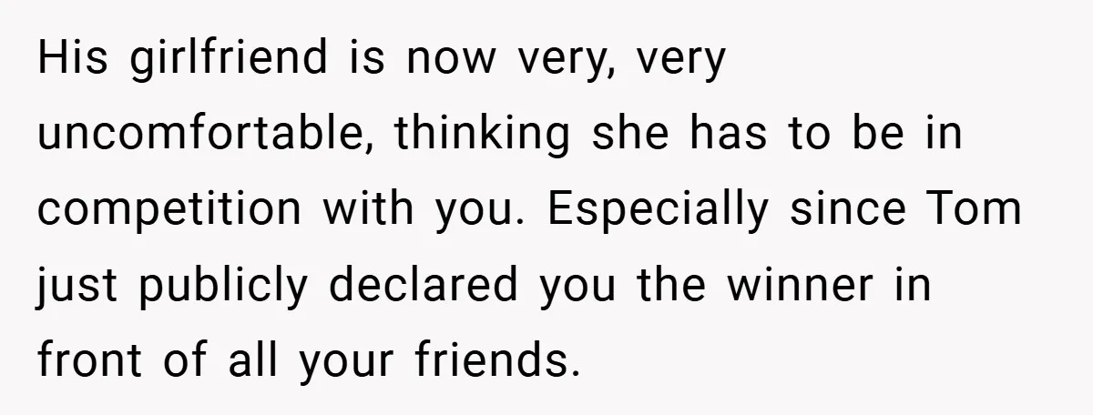 His girlfriend is now very, very uncomfortable, thinking she has to be in competition with you. Especially since Tom just publicly declared you the winner in front of all your...