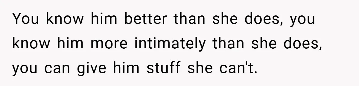 You know him better than she does, you know him more intimately than she does, you can give him stuff she can't.