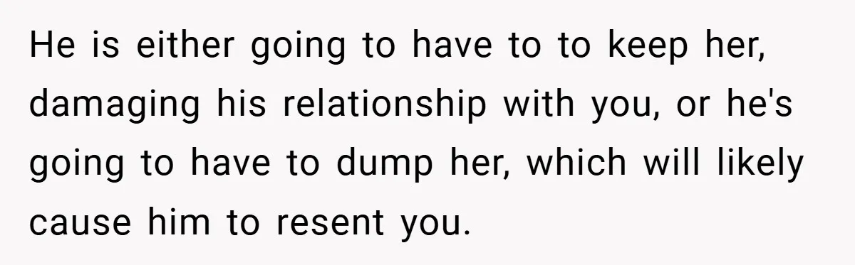 He is either going to have to to keep her, damaging his relationship with you, or he's going to have to dump her, which will likely cause him to resent...