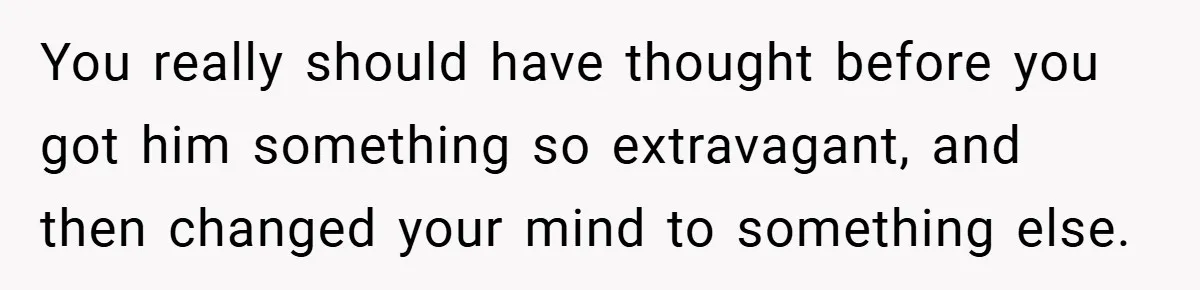 You really should have thought before you got him something so extravagant, and then changed your mind to something else.