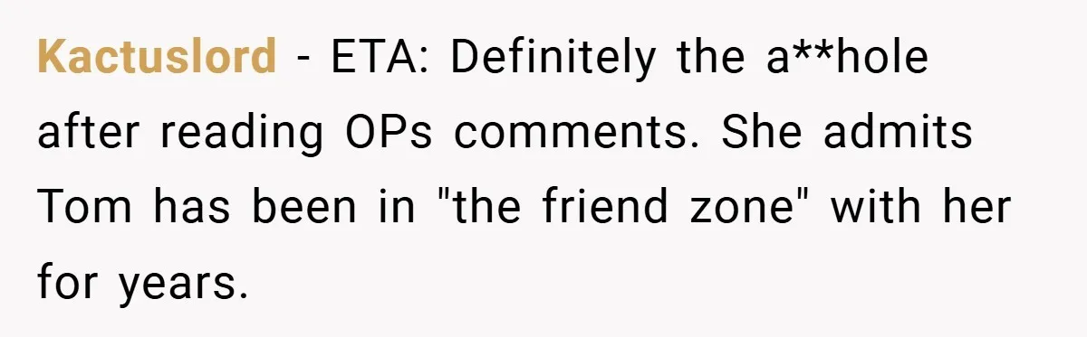 Kactuslord − ETA: Definitely the a**hole after reading OPs comments. She admits Tom has been in "the friend zone" with her for years.