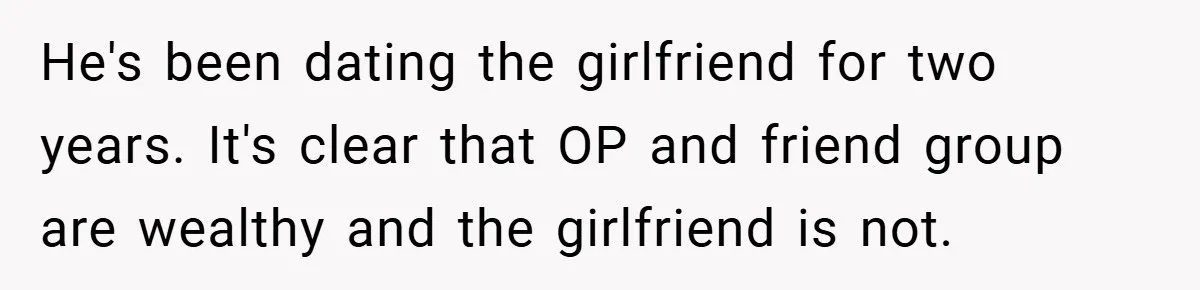 He's been dating the girlfriend for two years. It's clear that OP and friend group are wealthy and the girlfriend is not.