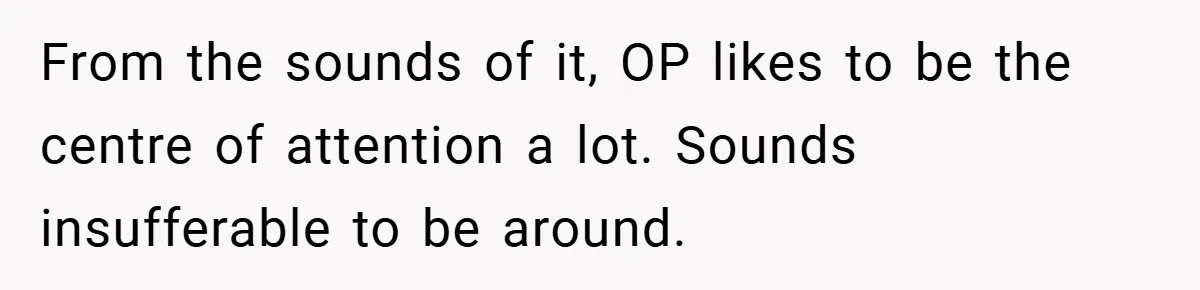 From the sounds of it, OP likes to be the centre of attention a lot. Sounds insufferable to be around.