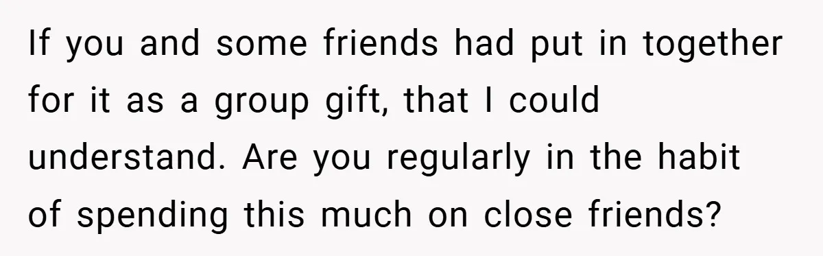 If you and some friends had put in together for it as a group gift, that I could understand. Are you regularly in the habit of spending this much on...