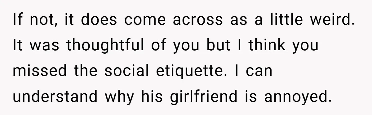 If not, it does come across as a little weird. It was thoughtful of you but I think you missed the social etiquette. I can understand why his girlfriend is...