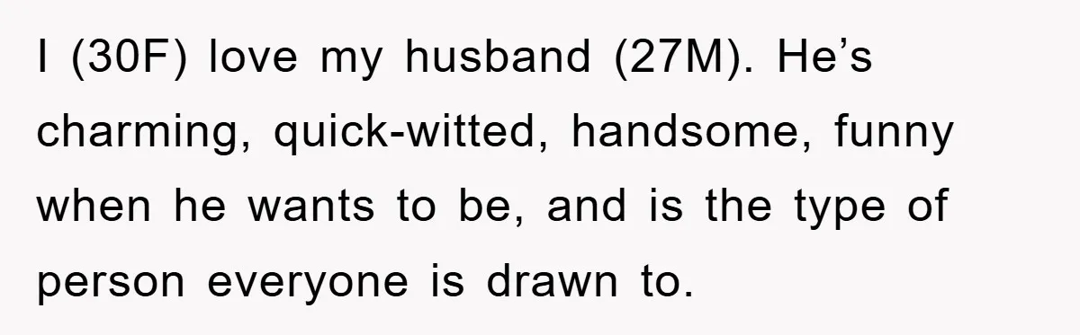 I (30F) love my husband (27M). He’s charming, quick-witted, handsome, funny when he wants to be, and is the type of person everyone is drawn to.