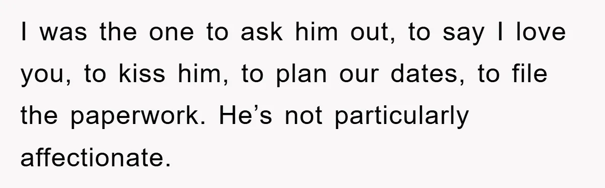I was the one to ask him out, to say I love you, to kiss him, to plan our dates, to file the paperwork. He’s not particularly affectionate.