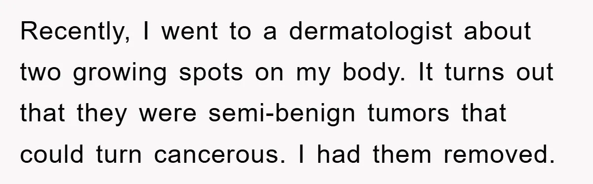 Recently, I went to a dermatologist about two growing spots on my body. It turns out that they were semi-benign tumors that could turn cancerous. I had them removed.