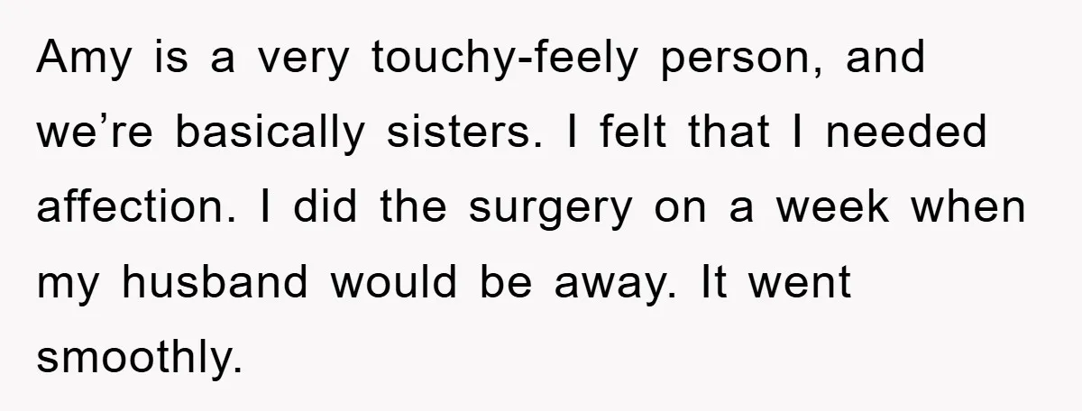 Amy is a very touchy-feely person, and we’re basically sisters. I felt that I needed affection. I did the surgery on a week when my husband would be away. It...