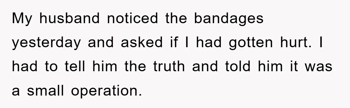 My husband noticed the bandages yesterday and asked if I had gotten hurt. I had to tell him the truth and told him it was a small operation.