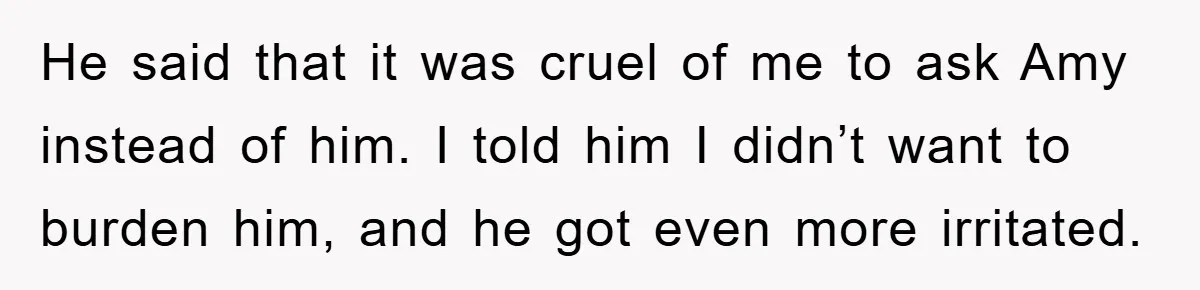 He said that it was cruel of me to ask Amy instead of him. I told him I didn’t want to burden him, and he got even more irritated.