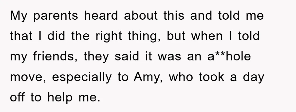 My parents heard about this and told me that I did the right thing, but when I told my friends, they said it was an a**hole move, especially to Amy,...