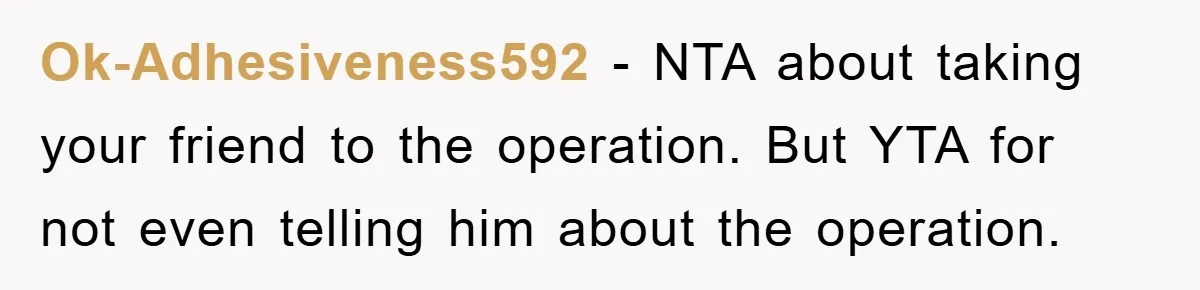 Ok-Adhesiveness592 − NTA about taking your friend to the operation. But YTA for not even telling him about the operation.