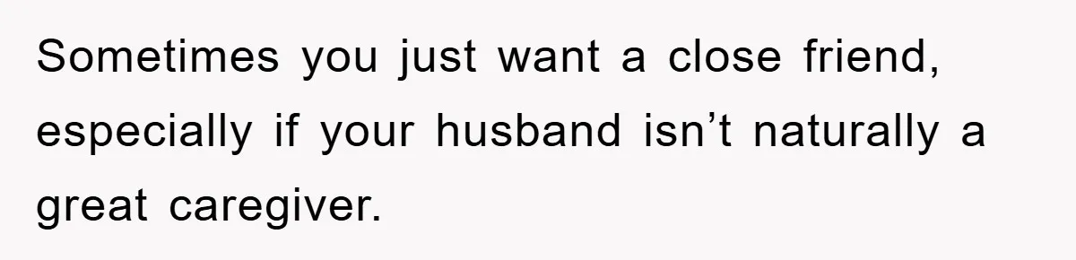 Sometimes you just want a close friend, especially if your husband isn’t naturally a great caregiver.