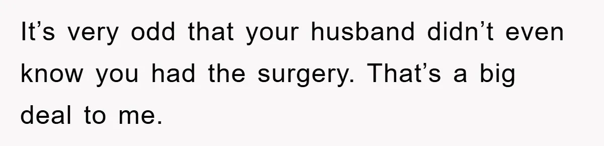 It’s very odd that your husband didn’t even know you had the surgery. That’s a big deal to me.