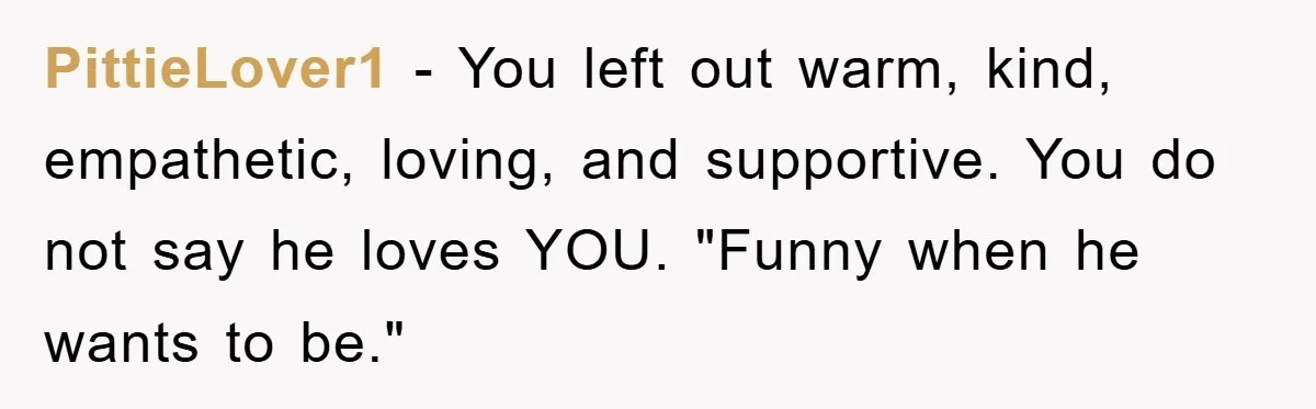 PittieLover1 − You left out warm, kind, empathetic, loving, and supportive. You do not say he loves YOU. "Funny when he wants to be."