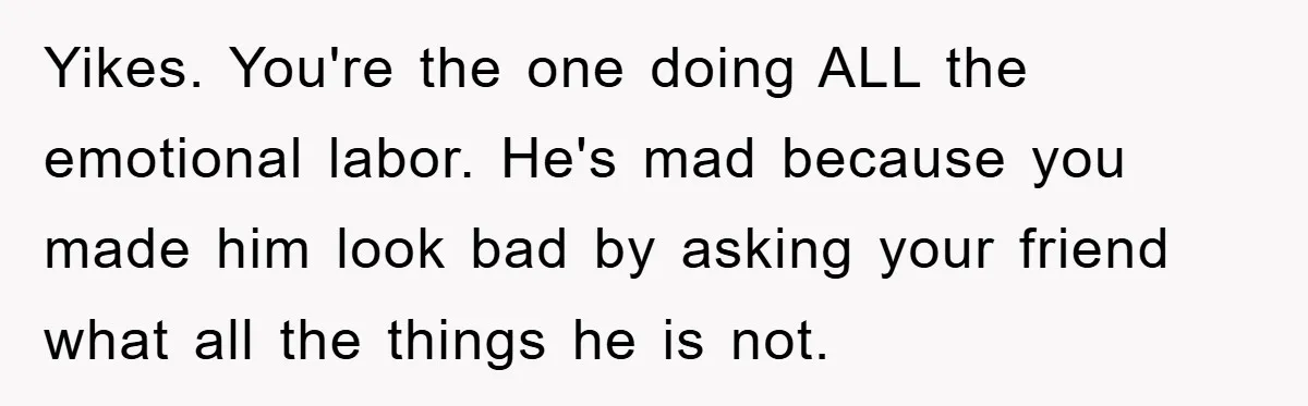 Yikes. You're the one doing ALL the emotional labor. He's mad because you made him look bad by asking your friend what all the things he is not.
