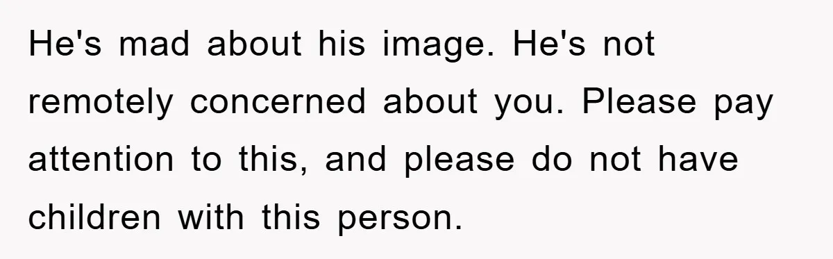 He's mad about his image. He's not remotely concerned about you. Please pay attention to this, and please do not have children with this person.