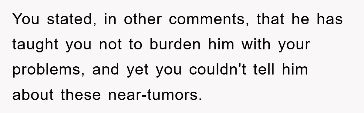 You stated, in other comments, that he has taught you not to burden him with your problems, and yet you couldn't tell him about these near-tumors.