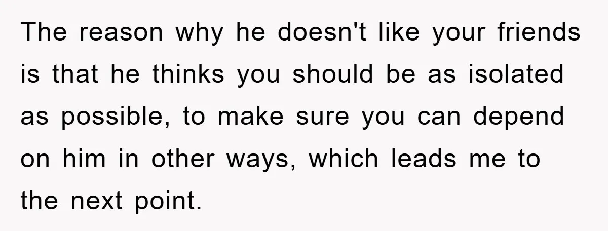 The reason why he doesn't like your friends is that he thinks you should be as isolated as possible, to make sure you can depend on him in other ways,...