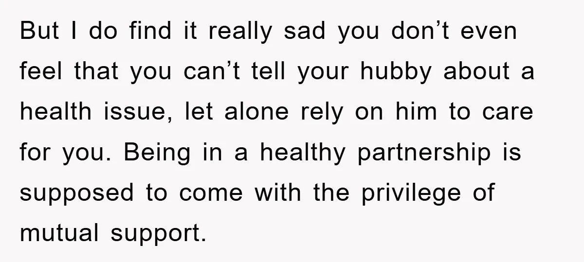 But I do find it really sad you don’t even feel that you can’t tell your hubby about a health issue, let alone rely on him to care for you....