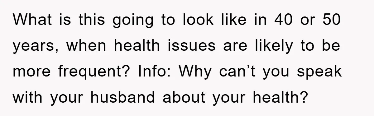 What is this going to look like in 40 or 50 years, when health issues are likely to be more frequent? Info: Why can’t you speak with your husband about...