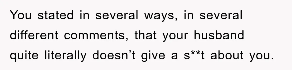 You stated in several ways, in several different comments, that your husband quite literally doesn’t give a s**t about you.