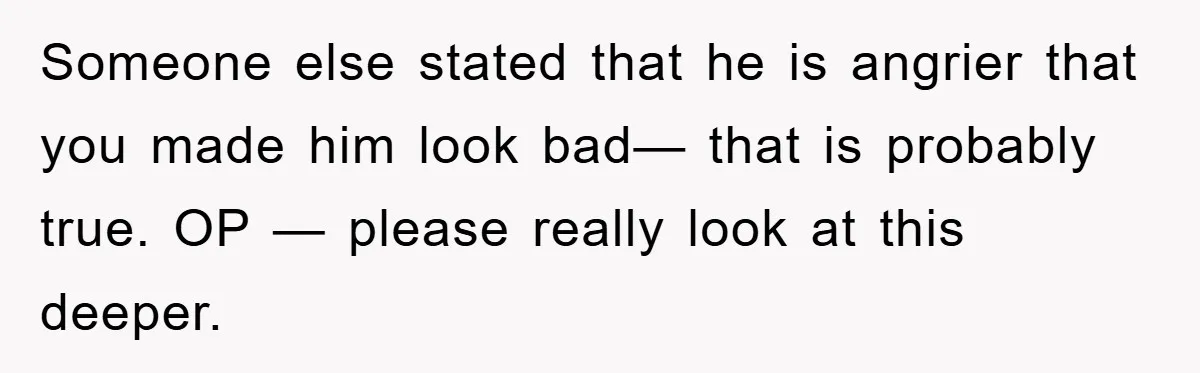 Someone else stated that he is angrier that you made him look bad— that is probably true. OP — please really look at this deeper.