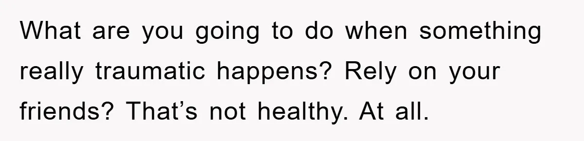 What are you going to do when something really traumatic happens? Rely on your friends? That’s not healthy. At all.