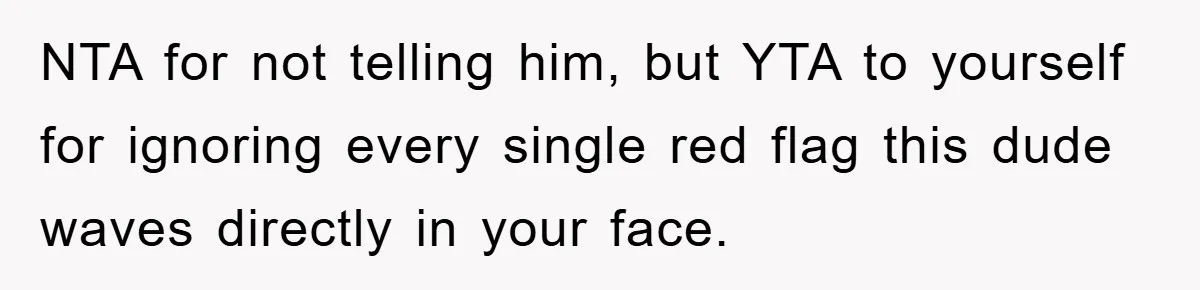 NTA for not telling him, but YTA to yourself for ignoring every single red flag this dude waves directly in your face.