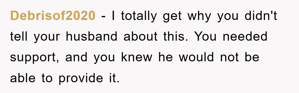 Debrisof2020 − I totally get why you didn't tell your husband about this. You needed support, and you knew he would not be able to provide it.