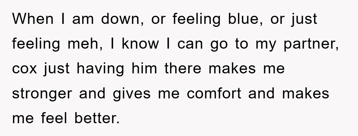 When I am down, or feeling blue, or just feeling meh, I know I can go to my partner, cox just having him there makes me stronger and gives me...