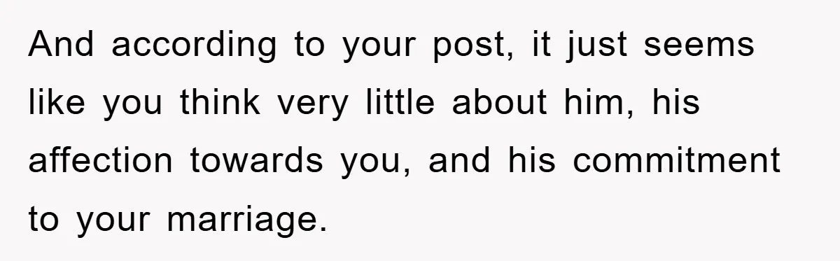 And according to your post, it just seems like you think very little about him, his affection towards you, and his commitment to your marriage.