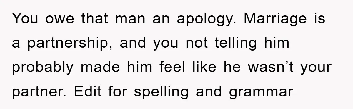 You owe that man an apology. Marriage is a partnership, and you not telling him probably made him feel like he wasn’t your partner. Edit for spelling and grammar