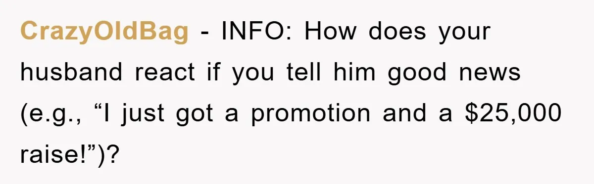 CrazyOldBag − INFO: How does your husband react if you tell him good news (e.g., “I just got a promotion and a $25,000 raise!”)?