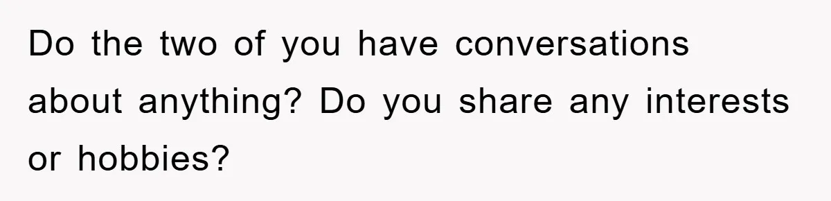 Do the two of you have conversations about anything? Do you share any interests or hobbies?